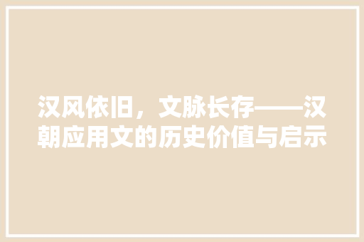 汉风依旧，文脉长存——汉朝应用文的历史价值与启示 应用文