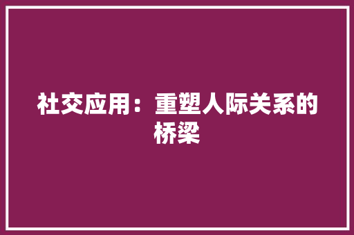 社交应用：重塑人际关系的桥梁 应用文