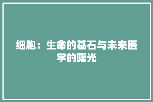 细胞：生命的基石与未来医学的曙光 应用文
