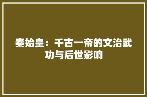 秦始皇：千古一帝的文治武功与后世影响