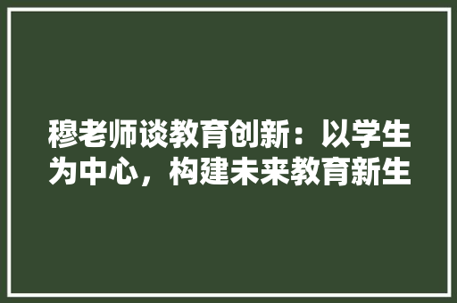 穆老师谈教育创新：以学生为中心，构建未来教育新生态 应用文