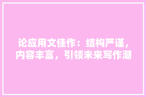论应用文佳作：结构严谨，内容丰富，引领未来写作潮流 应用文